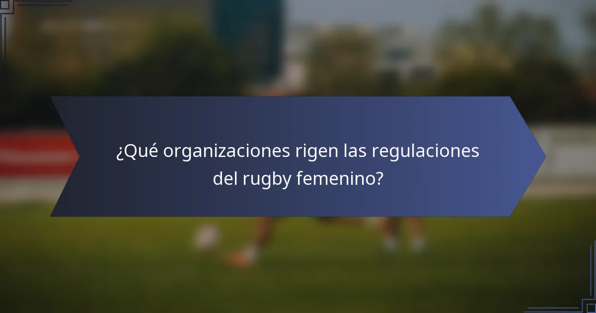 ¿Qué organizaciones rigen las regulaciones del rugby femenino?